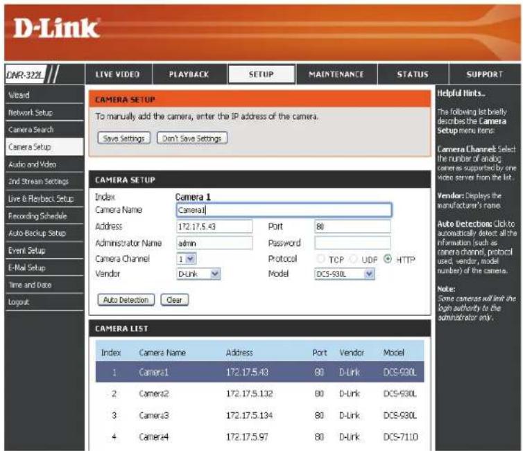 D-Link LIVE VIDEO PLAYBACK SETUP MAINTENANCE STATUS SUPPORT CAMERA SETUP To manually add the camera, enter the IP address of the camera. Save Settings Don't Save Settings Camera Setup Index Camera Name Camera 1 Address 172.17.5.43 Port 80 Administrator Name admin Password Camera Channel 1 Protocol TCP UDF HTTP Vendor D-Link Model DCS-930L Auto Detection Clear CAMERA LIST Index Camera Name Address Port Vendor Model 1 Camera1 172.17.5.43 80 D-Link DCS-930L 2 Camera2 172.17.5.132 80 D-Link DCS-930L 3 Camera3 172.17.5.134 80 D-Link DCS-930L 4 Camera4 172.17.5.97 80 D-Link DCS-71.10 Helpful hints... The following list briefly describes the Camera Setup menu items: Camera Channel Select the number of analog cameras supported by one video server from the list. Vendor: Displays the manufacturer's name. Auto Detection: Click to automatically detect all the information (such as camera channel, protocol used, vendor, model number) of the camera. Note: Some cameras will limit the login authority to the administrator only.
