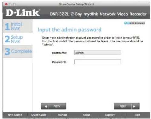 D-Link ShareCenter Setup Wizard DNR-322L 2-Bay mydlink Network Video Recorder 1 Install NVR 2 Setup NVR 3 Complete Input the admin password Enter your administrator account password in order to login to your NVR. For the first install, the password should be blank. The username should be 'admin'. Username: admin Password: PREY NEXT NVR Search Quick Guide Manual About Support Exit
