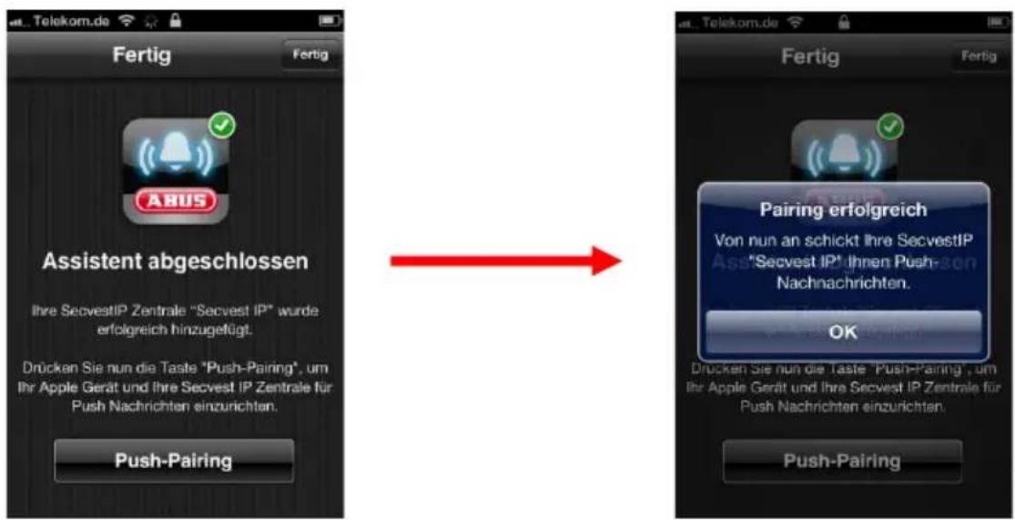 Fertig Fertig ABUS Assistent abgeschlossen Ihre SecvestIP Zentrale "Secvest IP" wurde erfolgreich hinzugefügt. Drücken Sie nun die Taste "Push-Pairing", um Ihr Apple Gerät und Ihre Secvest IP Zentrale für Push Nachrichten einzurichten. Push-Pairing Fertig Fertig Pairing erfolgreich Von nun an schickt Ihre SecvestIP "Secvest IP" ihnen Push- Nachnachrichten. OK Drücken Sie nun die Taste "Push-Pairing", um Ihr Apple Gerät und Ihre Secvest IP Zentrale für Push Nachrichten einzurichten. Push-Pairing