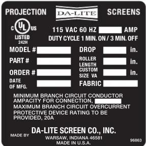 PROJECTION DA-LITE SCREENS 115 VAC 60 HZ AMP DUTY CYCLE 1 MIN. ON / 3 MIN. OFF MODEL # DROP in. PART # ROLLER in. LENGTH in. ORDER # CUSTOM in. SIZE VA in. DATE FABRIC OF MFG. MINIMUM BRANCH CIRCUIT CONDUCTOR AMPACITY FOR CONNECTION, MAXIMUM BRANCH CIRCUIT OVERCURRENT PROTECTIVE DEVICE RATING TO BE PROVIDED, 20A DA-LITE SCREEN CO., INC. MADE BY: WARSW, INDIANA 46581 MADE IN U.S.A. 96863