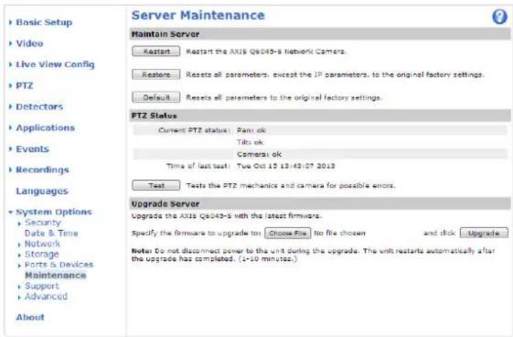 Server Maintenance Maintain Server Restart Restart the AXIS Q8043-S Network Camera. Restone Resets all parameters, except the IP parameters, to the original factory settings. Default Resets all parameters to the original factory settings. PTZ Status Current PTZ status: Pant ok Tilti ok Camera ok Time of last test: Tue Oct 15 13:42:07 2013 Test Tests the PTZ mechanics and camera for possible errors. Upgrade Server Upgrade the AXIS Q8043-S with the latest firmware. Specify the firmware to upgrade to: Choose File No file chosen and click Upgrade... Note Do not disconnect power to the unit during the upgrade. The unit restarts automatically after the upgrade has completed. (1-10 minutes.) Basic Setup Video Live View Config PTZ Detectors Applications Events Recordings Languages System Options Security Date & Time Network Storage Ports & Devices Maintenance Support Advanced About