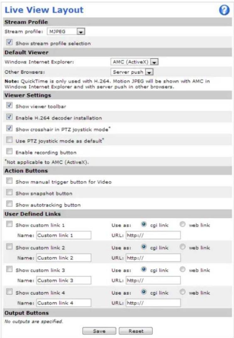 Live View Layout Stream Profile Stream profile: MJPEG ✓ Show stream profile selection Default Viewer Windows Internet Explorer: AMC (ActiveX) Other Browsers: Server push Note: QuickTime is only used with H.264, Motion JPEG will be shown with AMC in Windows Internet Explorer and with server push in other browsers. Viewer Settings ✓ Show viewer toolbar ✓ Enable H.264 decoder installation ✓ Show crosshair in PTZ joystick mode* ☐ Use PTZ joystick mode as default* ☐ Enable recording button *Not applicable to AMC (ActiveX). Action Buttons ☐ Show manual trigger button for Video ☐ Show snapshot button ☐ Show autotracking button User Defined Links ☐ Show custom link 1 Use as: cgi link web link Name: Custom link 1 URL: http:// ☐ Show custom link 2 Use as: cgi link web link Name: Custom link 2 URL: http:// ☐ Show custom link 3 Use as: cgi link web link Name: Custom link 3 URL: http:// ☐ Show custom link 4 Use as: cgi link web link Name: Custom link 4 URL: http:// Output Buttons No outputs are specified. Save Reset