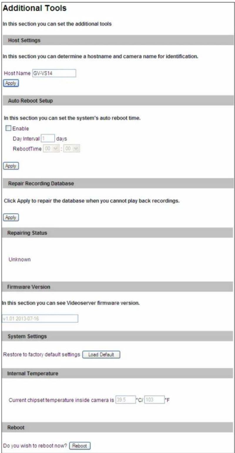 Additional Tools In this section you can set the additional tools Host Settings In this section you can determine a hostname and camera name for identification. Host Name GV-VS14 Apply Auto Reboot Setup In this section you can set the system's auto reboot time. Enable Day Interval 1 days RebootTime 00 : 00 Apply Repair Recording Database Click Apply to repair the database when you cannot play back recordings. Apply Repairing Status Unknown Firmware Version In this section you can see Videoserver firmware version. v1.01 2013-07-16 System Settings Restore to factory default settings Load Default Internal Temperature Current chipset temperature inside camera is 39.5 °C/ 103 °F Reboot Do you wish to reboot now? Reboot