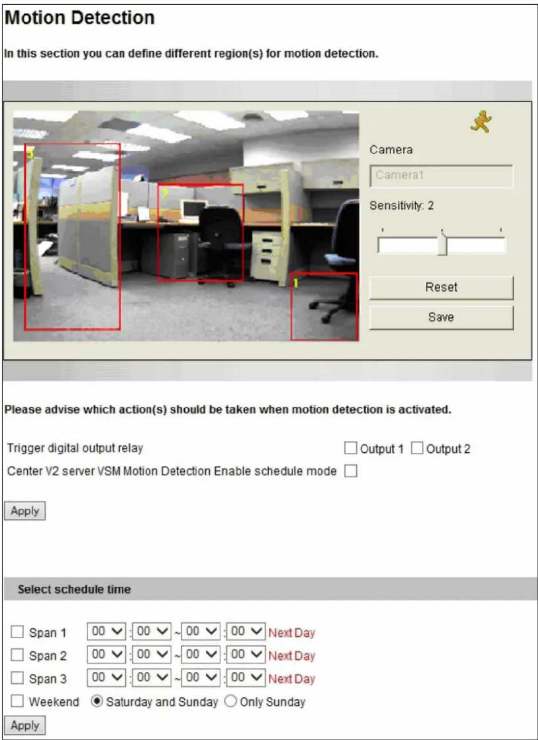 Motion Detection In this section you can define different region(s) for motion detection. Camera Camera1 Sensitivity: 2 Reset Save Please advise which action(s) should be taken when motion detection is activated. Trigger digital output relay Output 1 Output 2 Center V2 server VSM Motion Detection Enable schedule mode Apply Select schedule time Span 1 00 √: 00 √ ~ 00 √: 00 √ Next Day Span 2 00 √: 00 √ ~ 00 √: 00 √ Next Day Span 3 00 √: 00 √ ~ 00 √: 00 √ Next Day Weekend ● Saturday and Sunday ○ Only Sunday Apply