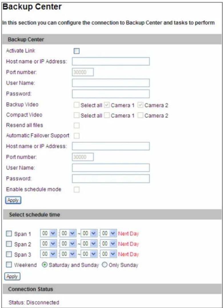 Backup Center In this section you can configure the connection to Backup Center and tasks to perform Backup Center Activate Link Host name or IP Address: Port number: 30000 User Name: Password: Backup Video Select all Camera 1 Camera 2 Compact Video Select all Camera 1 Camera 2 Resend all files Automatic Failover Support Host name or IP Address: Port number: 30000 User Name: Password: Enable schedule mode Apply Select schedule time Span 1 00 00 ~00 00 Next Day Span 2 00 00 ~00 00 Next Day Span 3 00 00 ~00 00 Next Day Weekend Saturday and Sunday Only Sunday Apply Connection Status Status: Disconnected