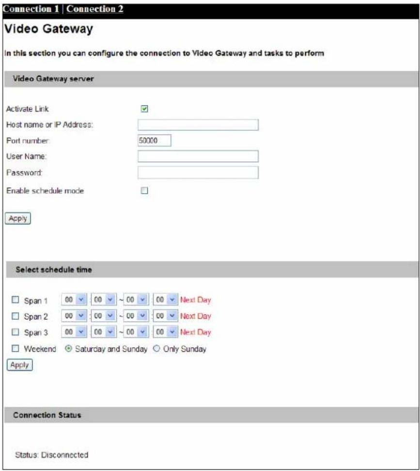 Connection 1 | Connection 2 Video Gateway In this section you can configure the connection to Video Gateway and tasks to perform Video Gateway server Activate Link Host name or IP Address: Port number: 50000 User Name: Password: Enable schedule mode Apply Select schedule time Span 1 00 00 ~ 00 00 Next Day Span 2 00 00 ~ 00 00 Next Day Span 3 00 00 ~ 00 00 Next Day Weekend Saturday and Sunday Only Sunday Apply Connection Status Status: Disconnected