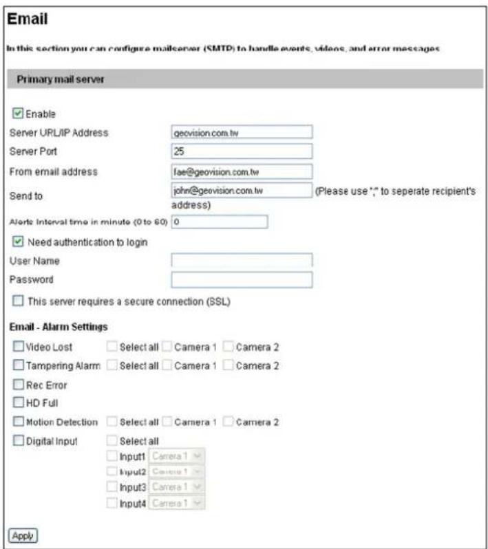 Email In this section you can configure mailserver (SMTP) to handle events, videos, and error messages Primary mail server Enable Server URL/IP Address geovision.com.tw Server Port 25 From email address fse@geovision.com.tw Send to john@geovision.com.tw (Please use *,* to separate recipient's address) Alerts Interval time in minute (0 to 60) 0 Need authentication to login User Name Password This server requires a secure connection (SSL) Email - Alarm Settings Video Lost Select all Camera 1 Camera 2 Tampering Alarm Select all Camera 1 Camera 2 Rec Error HD Full Motion Detection Select all Camera 1 Camera 2 Digital Input Select all Input1 Camera 1 Input2 Camera 1 Input3 Camera 1 Input4 Camera 1 Apply
