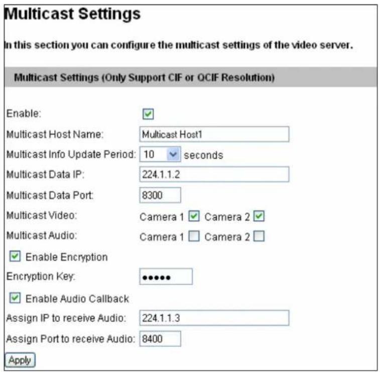 Multicast Settings In this section you can configure the multicast settings of the video server. Multicast Settings (Only Support CIF or QCIF Resolution) Enable: Multicast Host Name: Multicast Host1 Multicast Info Update Period: 10 seconds Multicast Data IP: 224.1.1.2 Multicast Data Port: 8300 Multicast Video: Camera 1 Camera 2 Multicast Audio: Camera 1 Camera 2 Enable Encryption Encryption Key: •••••• Enable Audio Callback Assign IP to receive Audio: 224.1.1.3 Assign Port to receive Audio: 8400 Apply