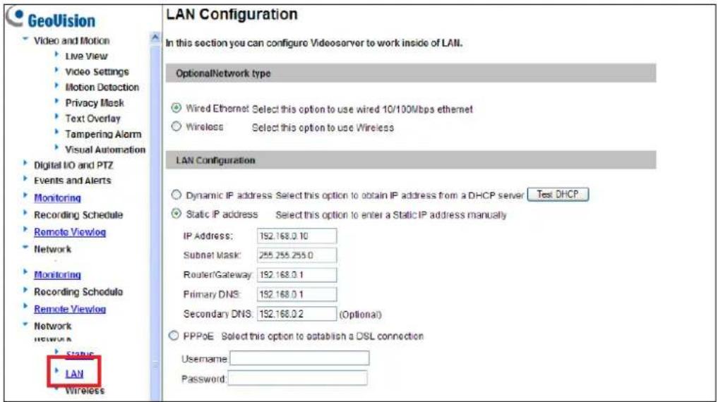 GeoVision Video and Motion Live View Video Settings Motion Detection Privacy Mask Text Overlay Tampering Alarm Visual Automation Digital IO and PTZ Events and Alerts Monitoring Recording Schedule Remote Viewlog Network Monitoring Recording Schedule Remote Viewlog Network Status LAN Wireless LAN Configuration In this section you can configure Videoserver to work inside of LAN. OptionalNetwork type Wired Ethernet Select this option to use wired 10/100Mbps ethernet Wireless Select this option to use Wireless LAN Configuration Dynamic IP address Select this option to obtain IP address from a DHCP server Test DHCP Static IP address Select this option to enter a Static IP address manually IP Address: 152.168.0.10 Subnet Mask: 255.255.255.0 RouterGateway: 152.168.0.1 Primary DNS: 152.168.0.1 Secondary DNS: 152.168.0.2 (Optional) PPPoE Select this option to establish a DSL connection Username: Password:
