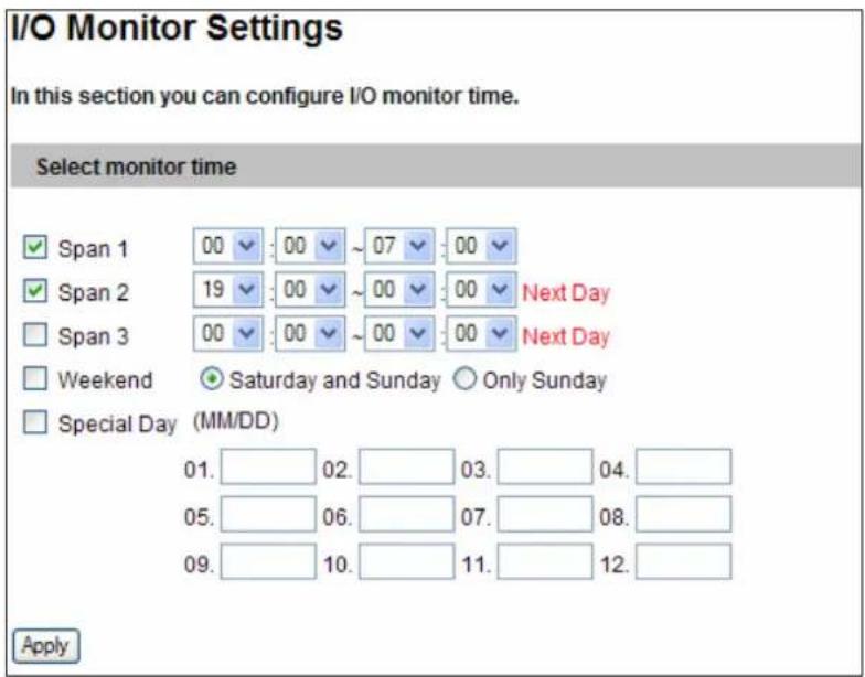 I/O Monitor Settings In this section you can configure I/O monitor time. Select monitor time ✓ Span 1 00 00 ~ 07 00 ✓ Span 2 19 00 ~ 00 00 Next Day □ Span 3 00 00 ~ 00 00 Next Day □ Weekend ● Saturday and Sunday ○ Only Sunday □ Special Day (MM/DD) 01. 02. 03. 04. 05. 06. 07. 08. 09. 10. 11. 12. Apply