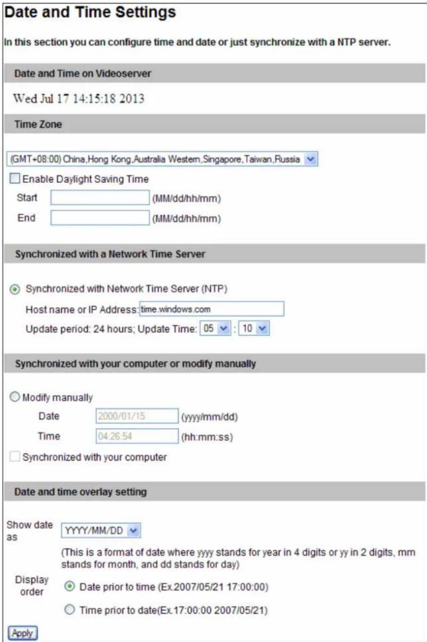 Date and Time Settings In this section you can configure time and date or just synchronize with a NTP server. Date and Time on Videoserver Wed Jul 17 14:15:18 2013 Time Zone (GMT+08:00) China,Hong Kong,Australia Western,Singapore,Taiwan,Russia Enable Daylight Saving Time Start (MM/dd/hh/mm) End (MM/dd/hh/mm) Synchronized with a Network Time Server Synchronized with Network Time Server (NTP) Host name or IP Address:time.windows.com Update period: 24 hours; Update Time: 05 : 10 Synchronized with your computer or modify manually Modify manually Date 2000/01/15 (yyyy/mm/dd) Time 04:26:54 (hh:mm:ss) Synchronized with your computer Date and time overlay setting Show date as YYYY/MM/DD (This is a format of date where yyyy stands for year in 4 digits or yy in 2 digits, mm stands for month, and dd stands for day) Display order Date prior to time (Ex.2007/05/21 17:00:00) Time prior to date(Ex.17:00:00 2007/05/21) Apply