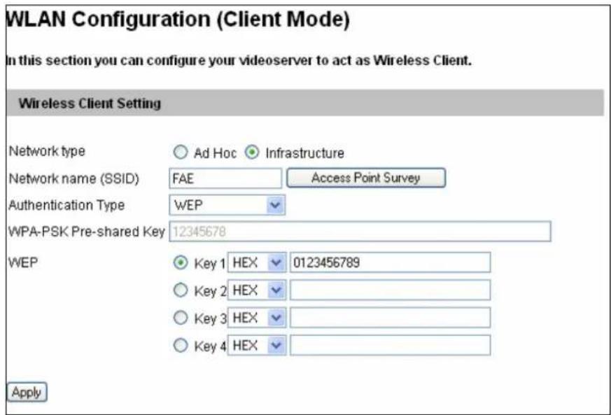 WLAN Configuration (Client Mode) In this section you can configure your videoserver to act as Wireless Client. Wireless Client Setting Network type ○ Ad Hoc Infrastructure Network name (SSID) FAE Access Point Survey Authentication Type WEP WPA-PSK Pre-shared Key 12345678 WEP ● Key 1 HEX 0123456789 ○ Key 2 HEX ○ Key 3 HEX ○ Key 4 HEX Apply