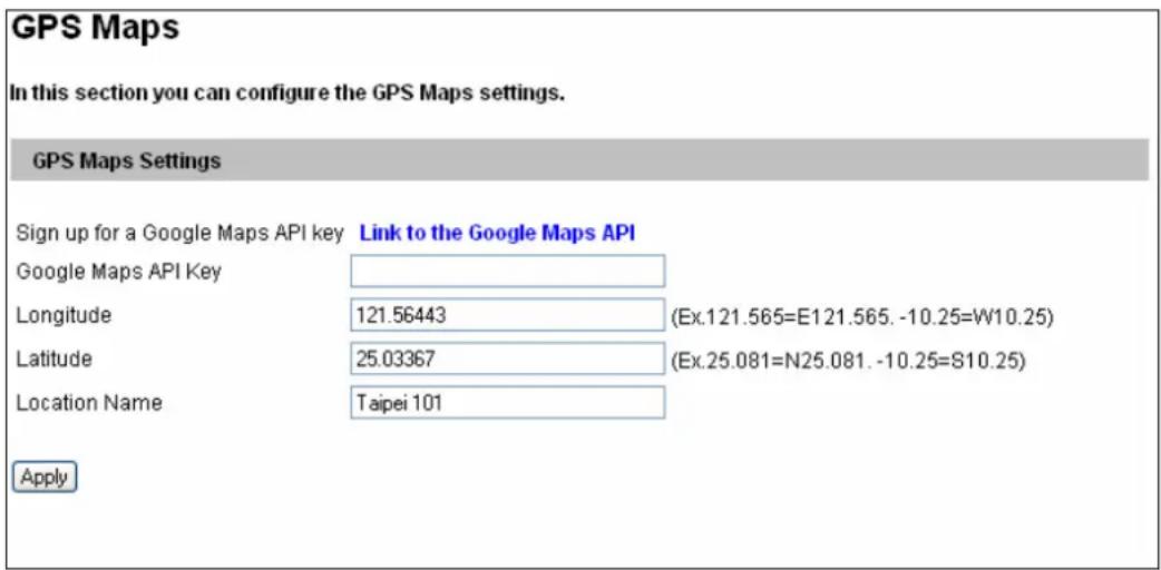 GPS Maps In this section you can configure the GPS Maps settings. GPS Maps Settings Sign up for a Google Maps API key Link to the Google Maps API Google Maps API Key Longitude 121.56443 (Ex.121.565=E121.565. -10.25=W10.25) Latitude 25.03367 (Ex.25.081=N25.081. -10.25=810.25) Location Name Taipei 101 Apply