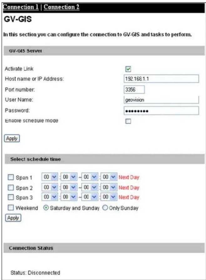Connection 1 | Connection 2 GV-GIS In this section you can configure the connection to GV-GIS and tasks to perform. GV-GIS Server Activate Link Host name or IP Address: 192.168.1.1 Port number: 3356 User Name: geovision Password: ●●●●●●● Enable schedule mode Apply Select schedule time Span 1 00 00 ~ 00 00 Next Day Span 2 00 00 ~ 00 00 Next Day Span 3 00 00 ~ 00 00 Next Day Weekend ● Saturday and Sunday ○ Only Sunday Apply Connection Status Status: Disconnected