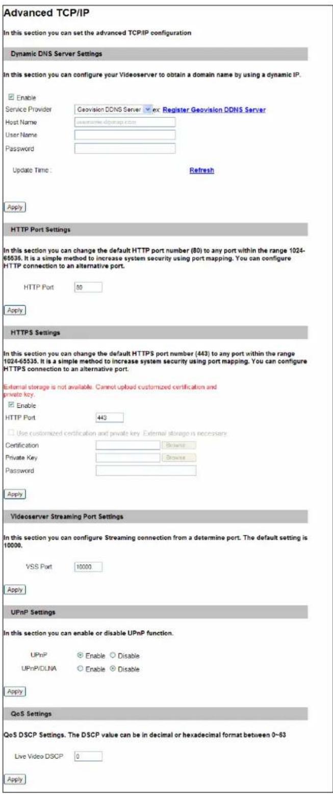 Advanced TCP/IP In this section you can set the advanced TCP/IP configuration Dynamic DNS Server Settings In this section you can configure your Videoserver to obtain a domain name by using a dynamic IP. Enable Service Provider Geovision DDNS Server ex Register Geovision DDNS Server Host Name username.dgqmap.com User Name Password Update Time: Refresh Apply HTTP Port Settings In this section you can change the default HTTP port number (80) to any port within the range 1024-65535. It is a simple method to increase system security using port mapping. You can configure HTTP connection to an alternative port. HTTP Port 80 Apply HTTPS Settings In this section you can change the default HTTPS port number (443) to any port within the range 1024-65535. It is a simple method to increase system security using port mapping. You can configure HTTPS connection to an alternative port. External storage is not available. Cannot upload customized certification and private key. Enable HTTP Port 443 Use customized certification and private key External storage is necessary. Certification Private Key Password Apply Videoserver Streaming Port Settings In this section you can configure Streaming connection from a determine port. The default setting is 10000. VSS Port 10000 Apply UPnP Settings In this section you can enable or disable UPnP function. UPnP Enable Disable UPnP/DLNA Enable Disable Apply QoS Settings QoS DSCP Settings. The DSCP value can be in decimal or hexadecimal format between 0-63 Live Video DSCP 0 Apply