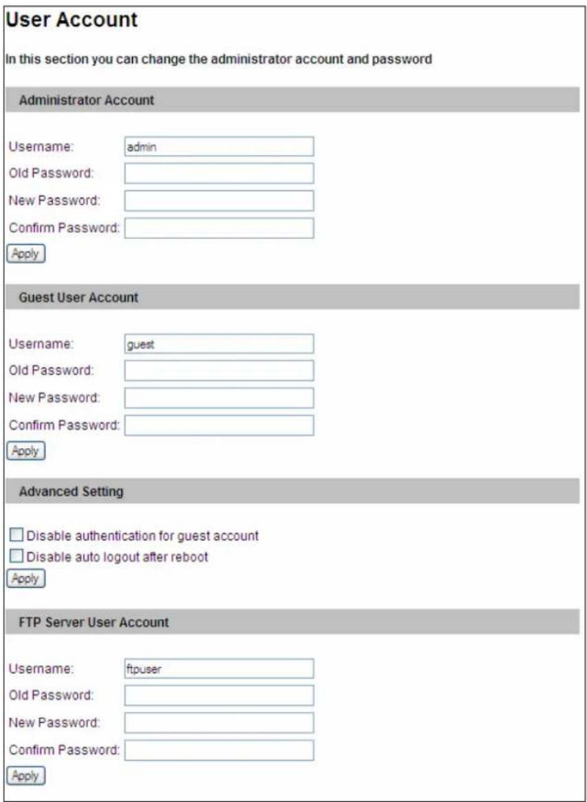 User Account In this section you can change the administrator account and password Administrator Account Username: admin Old Password: New Password: Confirm Password: Apply Guest User Account Username: guest Old Password: New Password: Confirm Password: Apply Advanced Setting Disable authentication for guest account Disable auto logout after reboot Apply FTP Server User Account Username: ftpuser Old Password: New Password: Confirm Password: Apply
