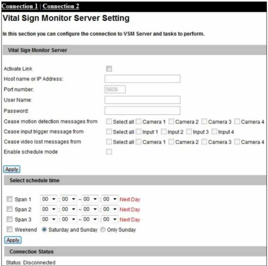 Connection 1 | Connection 2 Vital Sign Monitor Server Setting In this section you can configure the connection to VSM Server and tasks to perform. Vital Sign Monitor Server Activate Link: Host name or IP Address: Port number: 5609 User Name: Password: Cease motion detection messages from Select all Camera 1 Camera 2 Camera 3 Camera 4 Cease input trigger message from Select all Input 1 Input 2 Input 3 Input 4 Cease video lost messages from Select all Camera 1 Camera 2 Camera 3 Camera 4 Enable schedule mode Apply Select schedule time Span 1 00 : 00 ~ 00 : 00 Next Day Span 2 00 : 00 ~ 00 : 00 Next Day Span 3 00 : 00 ~ 00 : 00 Next Day Weekend Saturday and Sunday Only Sunday Apply Connection Status Status: Disconnected