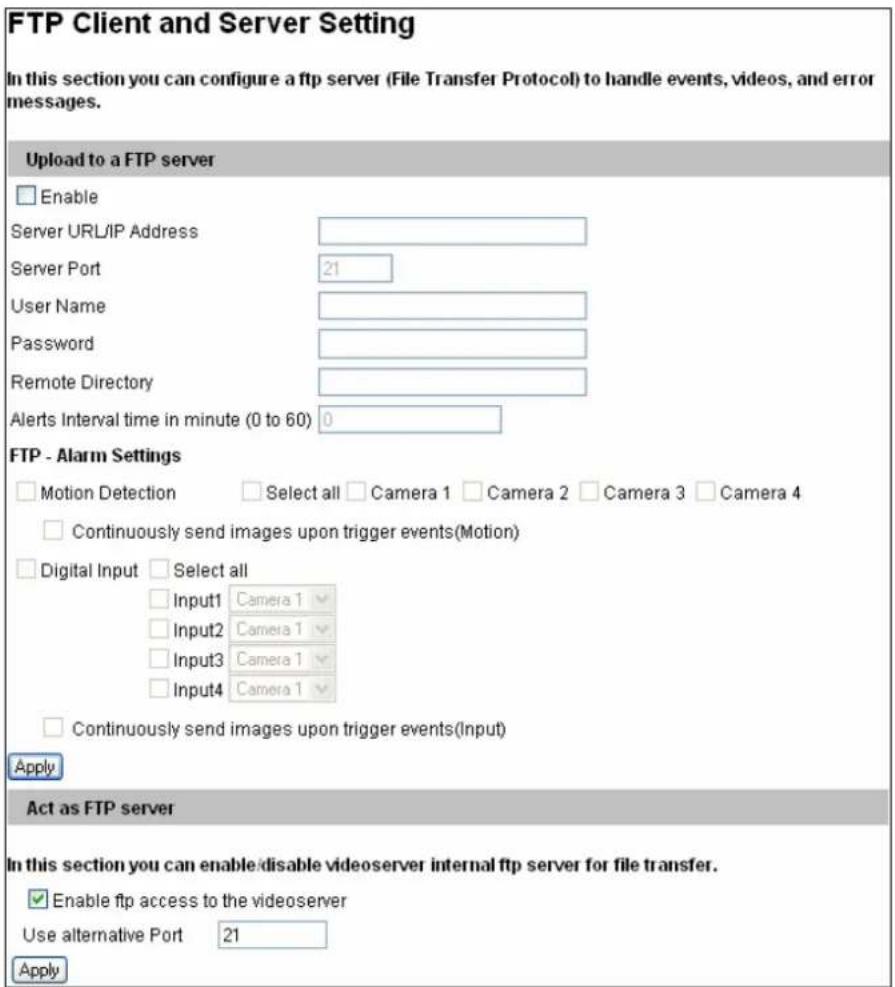 FTP Client and Server Setting In this section you can configure a ftp server (File Transfer Protocol) to handle events, videos, and error messages. Upload to a FTP server Enable Server URL/IP Address Server Port 21 User Name Password Remote Directory Alerts Interval time in minute (0 to 60) 0 FTP - Alarm Settings Motion Detection Select all Camera 1 Camera 2 Camera 3 Camera 4 Continuously send images upon trigger events(Motion) Digital Input Select all Input1 Camera 1 Input2 Camera 1 Input3 Camera 1 Input4 Camera 1 Continuously send images upon trigger events(Input) Apply Act as FTP server In this section you can enable disable videoserver internal ftp server for file transfer. Enable ftp access to the videoserver Use alternative Port 21 Apply