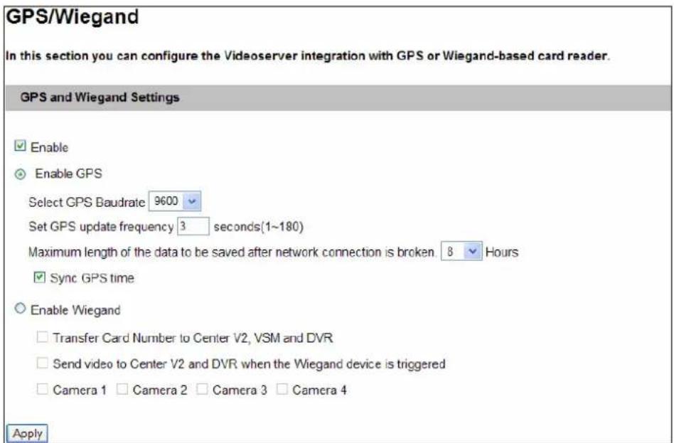GPS/Wiegand In this section you can configure the Videoserver integration with GPS or Wiegand-based card reader. GPS and Wiegand Settings Enable Enable GPS Select GPS Baudrate 9600 Set GPS update frequency 3 seconds(1~180) Maximum length of the data to be saved after network connection is broken. 8 Hours Sync GPS time Enable Wiegand Transfer Card Number to Center V2, VSM and DVR Send video to Center V2 and DVR when the Wiegand device is triggered Camera 1 Camera 2 Camera 3 Camera 4 Apply