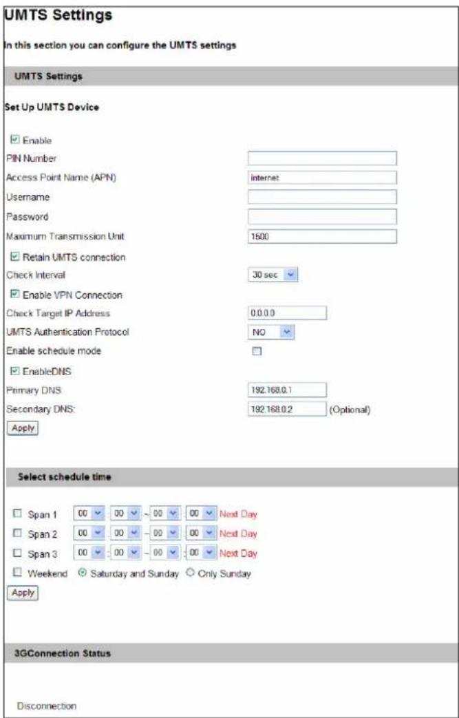 UMTS Settings In this section you can configure the UMTS settings UMTS Settings Set Up UMTS Device Enable PIN Number Access Point Name (APN) Internet Username Password Maximum Transmission Unit 1600 Retain UMTS connection Check Interval 30 sec Enable VPN Connection Check Target IP Address 0.0.0.0 UMTS Authentication Protocol NO Enable schedule mode EnableDNS Primary DNS: 192.168.0.1 Secondary DNS: 192.168.0.2 (Optional) Apply Select schedule time Span 1 00 00 ~ 00 00 Next Day Span 2 00 00 ~ 00 00 Next Day Span 3 00 00 ~ 00 00 Next Day Weekend Saturday and Sunday Only Sunday Apply 3GConnection Status Disconnection