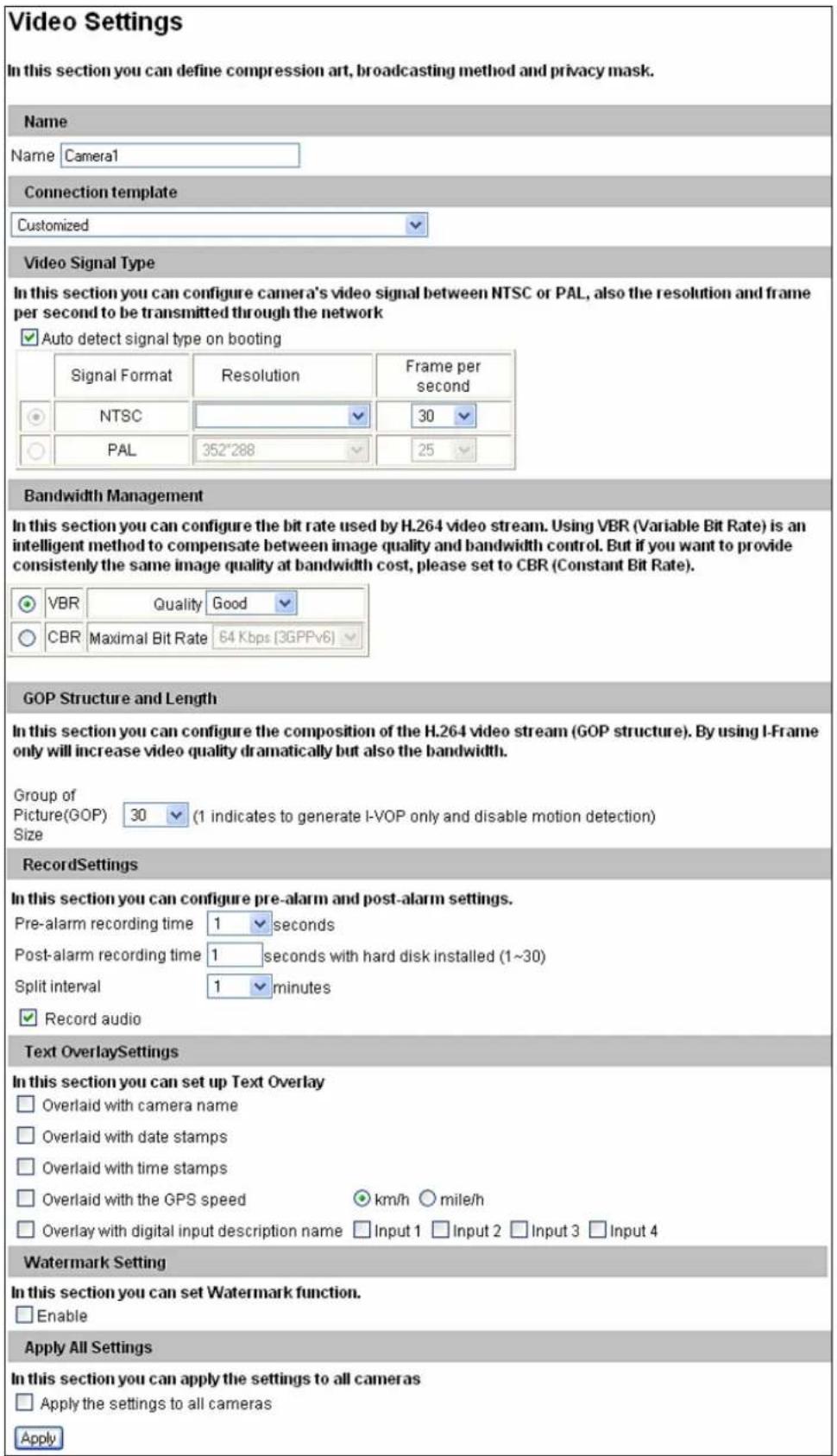 Video Settings In this section you can define compression art, broadcasting method and privacy mask. Name Name Camera1 Connection template Customized Video Signal Type In this section you can configure camera's video signal between NTSC or PAL, also the resolution and frame per second to be transmitted through the network ✓ Auto detect signal type on booting Signal Format Resolution Frame per second NTSC 30 PAL 352°288 25 Bandwidth Management In this section you can configure the bit rate used by H.264 video stream. Using VBR (Variable Bit Rate) is an intelligent method to compensate between image quality and bandwidth control. But if you want to provide consistently the same image quality at bandwidth cost, please set to CBR (Constant Bit Rate). ✓ VBR Quality Good ✓ CBR Maximal Bit Rate 64 Kbps (3GPPv6) GOP Structure and Length In this section you can configure the composition of the H.264 video stream (GOP structure). By using I-Frame only will increase video quality dramatically but also the bandwidth. Group of Picture(GOP) 30 (1 indicates to generate I-VOP only and disable motion detection) Size RecordSettings In this section you can configure pre-alarm and post-alarm settings. Pre-alarm recording time 1 seconds Post-alarm recording time 1 seconds with hard disk installed (1~30) Split interval 1 minutes ✓ Record audio Text OverlaySettings In this section you can set up Text Overlay Overlaid with camera name Overlaid with date stamps Overlaid with time stamps Overlaid with the GPS speed km/h mile/h Overlay with digital input description name Input 1 Input 2 Input 3 Input 4 Watermark Setting In this section you can set Watermark function. Enable Apply All Settings In this section you can apply the settings to all cameras Apply the settings to all cameras Apply