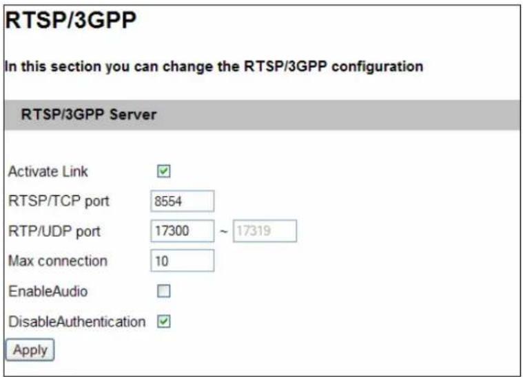 RTSP/3GPP In this section you can change the RTSP/3GPP configuration RTSP/3GPP Server Activate Link ✓ RTSP/TCP port 8554 RTP/UDP port 17300 ~ 17319 Max connection 10 EnableAudio □ DisableAuthentication ✓ Apply