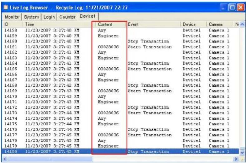 Live log Browser - Recycle log: 11/21/2007 22:21 Monitor | System | Login | Counter | Device1 | D | Time | Content | Event | Device | Camera 1 14158 | 11/23/2007 3:27:40 PM | Any | Stop Transaction | Device1 | Camera 1 14159 | 11/23/2007 3:27:40 PM | Engineer | Stop Transaction | Device1 | Camera 1 14160 | 11/23/2007 3:27:40 PM | Any | Stop Transaction | Device1 | Camera 1 14161 | 11/23/2007 3:27:41 PM | Any | Stop Transaction | Device1 | Camera 1 14162 | 11/23/2007 3:27:41 PM | Engineer | Stop Transaction | Device1 | Camera 1 14163 | 11/23/2007 3:27:41 PM | Any | Stop Transaction | Device1 | Camera 1 14164 | 11/23/2007 3:27:41 PM | Engineer | Stop Transaction | Device1 | Camera 1 14165 | 11/23/2007 3:27:42 PM | Any | Stop Transaction | Device1 | Camera 1 14166 | 11/23/2007 3:27:42 PM | Engineer | Stop Transaction | Device1 | Camera 1 14167 | 11/23/2007 3:27:42 PM | Any | Stop Transaction | Device1 | Camera 1 14168 | 11/23/2007 3:27:42 PM | Engineer | Stop Transaction | Device1 | Camera 1 14169 | 11/23/2007 3:27:43 PM | Any | Stop Transaction | Device1 | Camera 1 14170 | 11/23/2007 3:27:43 PM | Engineer | Any | Stop Transaction | Device1 | Camera 1 14171 | 11/23/2007 3:27:43 PM | Any | Stop Transaction | Device1 | Camera 1 14172 | 11/23/2007 3:27:43 PM | Engineer | Any | Stop Transaction | Device1 | Camera 1 14173 | 11/23/2007 3:27:44 PM | Any | Stop Transaction | Device1 | Camera 1 14174 | 11/23/2007 3:27:44 PM | Engineer | Any | Stop Transaction | Device1 | Camera 1 14175 | 11/23/2007 3:27:44 PM | Any | Stop Transaction | Device1 | Camera 1 14176 | 11/23/2007 3:27:44 PM | Engineer | Any | Stop Transaction | Device1 | Camera 1 14177 | 11/23/2007 3:27:45 PM | Any | Stop Transaction | Device1 | Camera 1 14178 | 11/23/2007 3:27:45 PM | Engineer | Any | Stop Transaction | Device1 | Camera 1 14179 | 11/23/2007 3:27:45 PM | Any | Stop Transaction | Device1 | Camera 1 14180 | 11/23/2007 3:27:45 PM | Engineer | Stop Transaction | Device1 | Camera 1