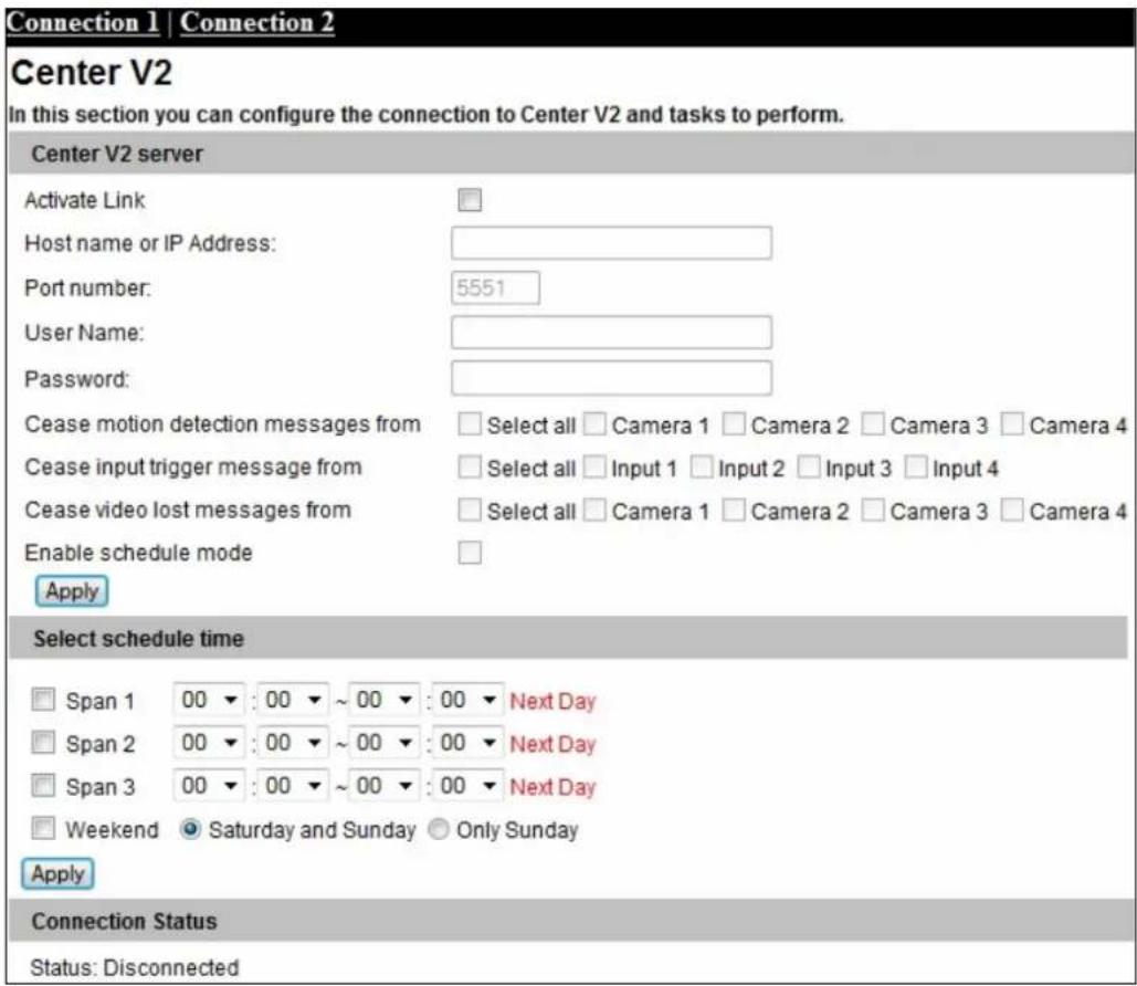 Connection 1 | Connection 2 Center V2 In this section you can configure the connection to Center V2 and tasks to perform. Center V2 server Activate Link Host name or IP Address: Port number: 5551 User Name: Password: Cease motion detection messages from Select all Camera 1 Camera 2 Camera 3 Camera 4 Cease input trigger message from Select all Input 1 Input 2 Input 3 Input 4 Cease video lost messages from Select all Camera 1 Camera 2 Camera 3 Camera 4 Enable schedule mode Apply Select schedule time Span 1 00 : 00 ~ 00 : 00 Next Day Span 2 00 : 00 ~ 00 : 00 Next Day Span 3 00 : 00 ~ 00 : 00 Next Day Weekend Saturday and Sunday Only Sunday Apply Connection Status Status: Disconnected