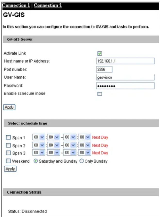 Connection 1 | Connection 2 GV-GIS In this section you can configure the connection to GV-GIS and tasks to perform. GV-GIS Server Activate Link Host name or IP Address: 192.168.1.1 Port number: 3356 User Name: geovision Password: ●●●●●●● Enable schedule mode Apply Select schedule time Span 1 00 00 ~ 00 00 Next Day Span 2 00 00 ~ 00 00 Next Day Span 3 00 00 ~ 00 00 Next Day Weekend ● Saturday and Sunday ○ Only Sunday Apply Connection Status Status: Disconnected