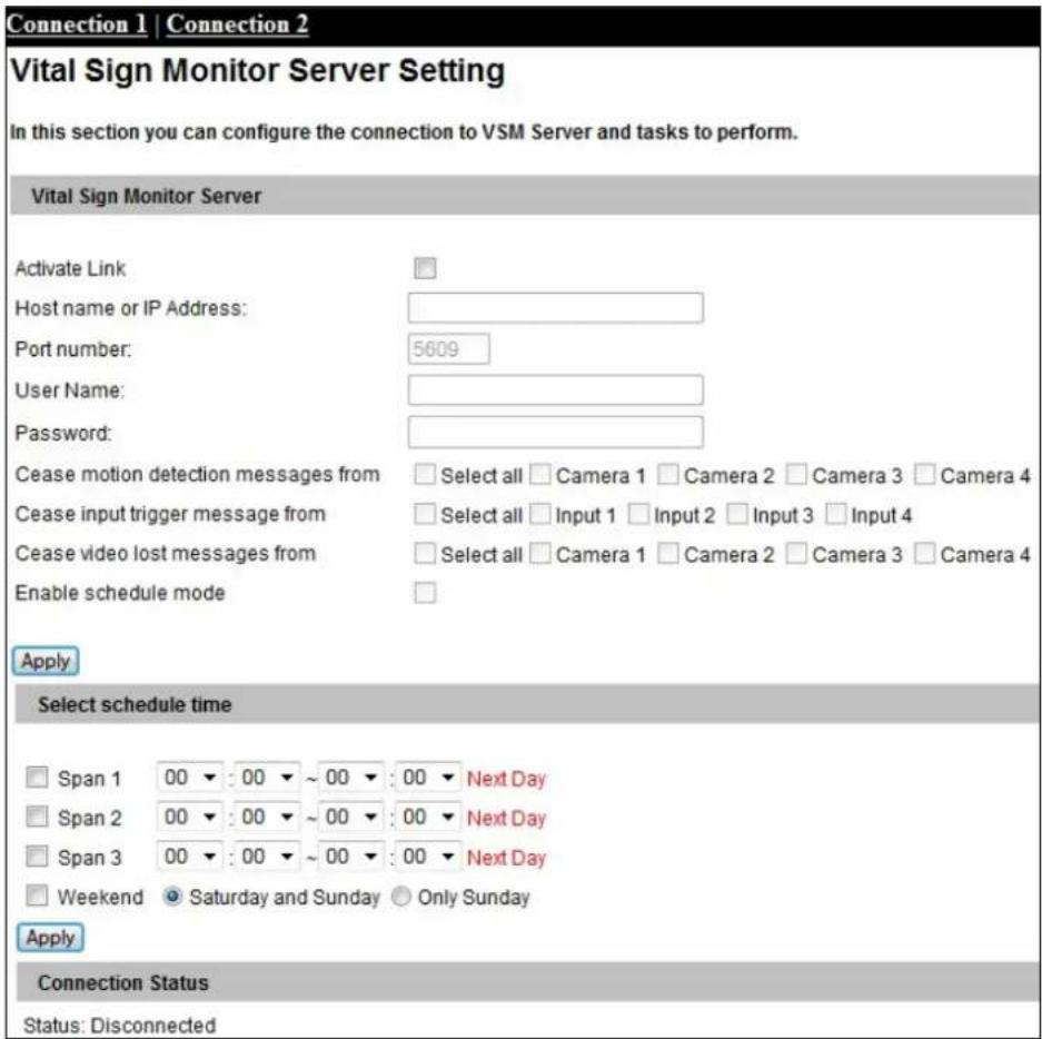 Connection 1 | Connection 2 Vital Sign Monitor Server Setting In this section you can configure the connection to VSM Server and tasks to perform. Vital Sign Monitor Server Activate Link: Host name or IP Address: Port number: 5609 User Name: Password: Cease motion detection messages from Select all Camera 1 Camera 2 Camera 3 Camera 4 Cease input trigger message from Select all Input 1 Input 2 Input 3 Input 4 Cease video lost messages from Select all Camera 1 Camera 2 Camera 3 Camera 4 Enable schedule mode Apply Select schedule time Span 1 00 : 00 ~ 00 : 00 Next Day Span 2 00 : 00 ~ 00 : 00 Next Day Span 3 00 : 00 ~ 00 : 00 Next Day Weekend Saturday and Sunday Only Sunday Apply Connection Status Status: Disconnected