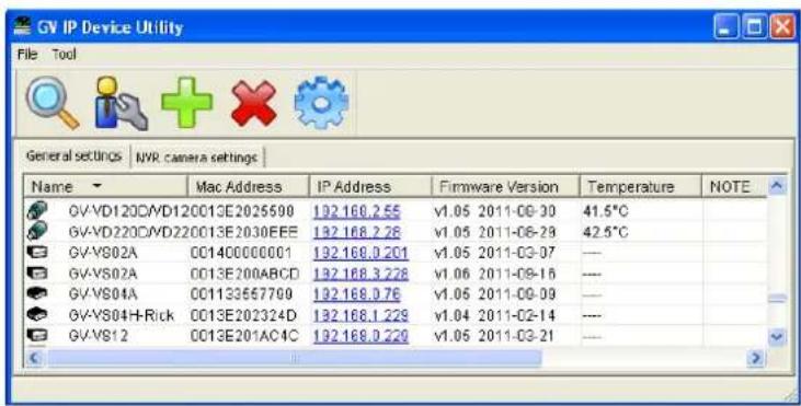 GV IP Device Utility File Tool General settings | NVR camera settings | Name Mac Address IP Address Firmware Version Temperature NOTE GV\VD120C\VD120013E2025598 132.168.2.55 V1.05 2011-09-30 41.5°C GV\VD220C\VD220013E2030EEE 132.168.2.28 V1.05 2011-06-29 42.5°C GV\VS02A 001400000001 132.168.0.201 V1.05 2011-03-07 —— GV\VS02A 0013E200ABCD 132.168.3.228 V1.06 2011-09-16 —— GV\VS04A 001133557769 132.168.0.76 V1.05 2011-09-09 —— GV\VS04H-Rick 0013E202324D 132.168.1.229 V1.04 2011-02-14 —— GV\VS12 0013E201AC4C 132.168.0.229 V1.05 2011-03-21 ——