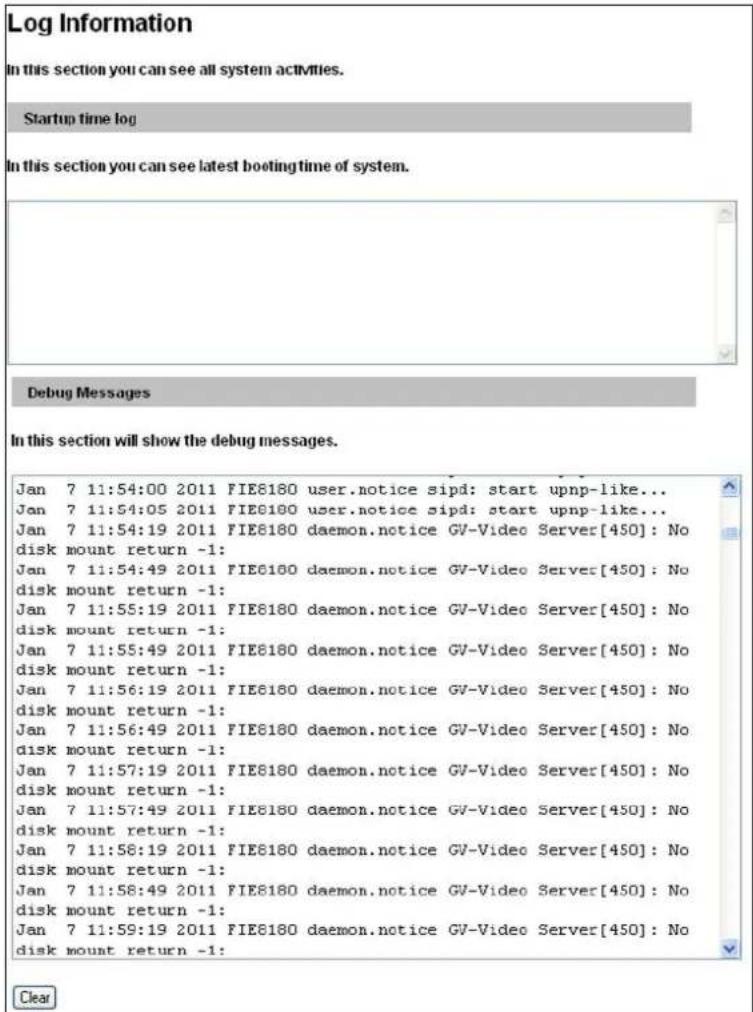 Log Information In this section you can see all system activities. Startup time log In this section you can see latest booting time of system. Debug Messages In this section will show the debug messages. Jan 7 11:54:00 2011 FIE8180 user.notice sipd: start upnp-like... Jan 7 11:54:05 2011 FIE8180 user.notice sipd: start upnp-like... Jan 7 11:54:19 2011 FIE8180 daemon.notice GV-Video Server[450]: No disk mount return -1: Jan 7 11:54:49 2011 FIE8180 daemon.notice GV-Video Server[450]: No disk mount return -1: Jan 7 11:55:19 2011 FIE8180 daemon.notice GV-Video Server[450]: No disk mount return -1: Jan 7 11:55:49 2011 FIE8180 daemon.notice GV-Video Server[450]: No disk mount return -1: Jan 7 11:56:19 2011 FIE8180 daemon.notice GV-Video Server[450]: No disk mount return -1: Jan 7 11:56:49 2011 FIE8180 daemon.notice GV-Video Server[450]: No disk mount return -1: Jan 7 11:57:19 2011 FIE8180 daemon.notice GV-Video Server[450]: No disk mount return -1: Jan 7 11:57:49 2011 FIE8180 daemon.notice GV-Video Server[450]: No disk mount return -1: Jan 7 11:58:19 2011 FIE8180 daemon.notice GV-Video Server[450]: No disk mount return -1: Jan 7 11:58:49 2011 FIE8180 daemon.notice GV-Video Server[450]: No disk mount return -1: Jan 7 11:59:19 2011 FIE8180 daemon.notice GV-Video Server[450]: No disk mount return -1: