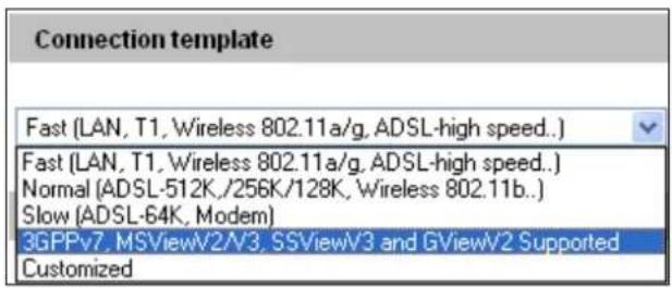 Connection template Fast (LAN, T1, Wireless 802.11a/g, ADSL-high speed...) Fast (LAN, T1, Wireless 802.11a/g, ADSL-high speed...) Normal (ADSL-512K, /256K/128K, Wireless 802.11b...) Slow (ADSL-64K, Modem) 3GPPv7, MSViewV2/V3, SSViewV3 and GViewV2 Supported Customized
