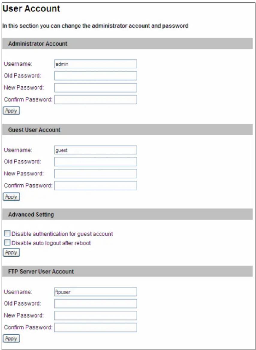 User Account In this section you can change the administrator account and password Administrator Account Username: admin Old Password: New Password: Confirm Password: Apply Guest User Account Username: guest Old Password: New Password: Confirm Password: Apply Advanced Setting Disable authentication for guest account Disable auto logout after reboot Apply FTP Server User Account Username: ftpuser Old Password: New Password: Confirm Password: Apply
