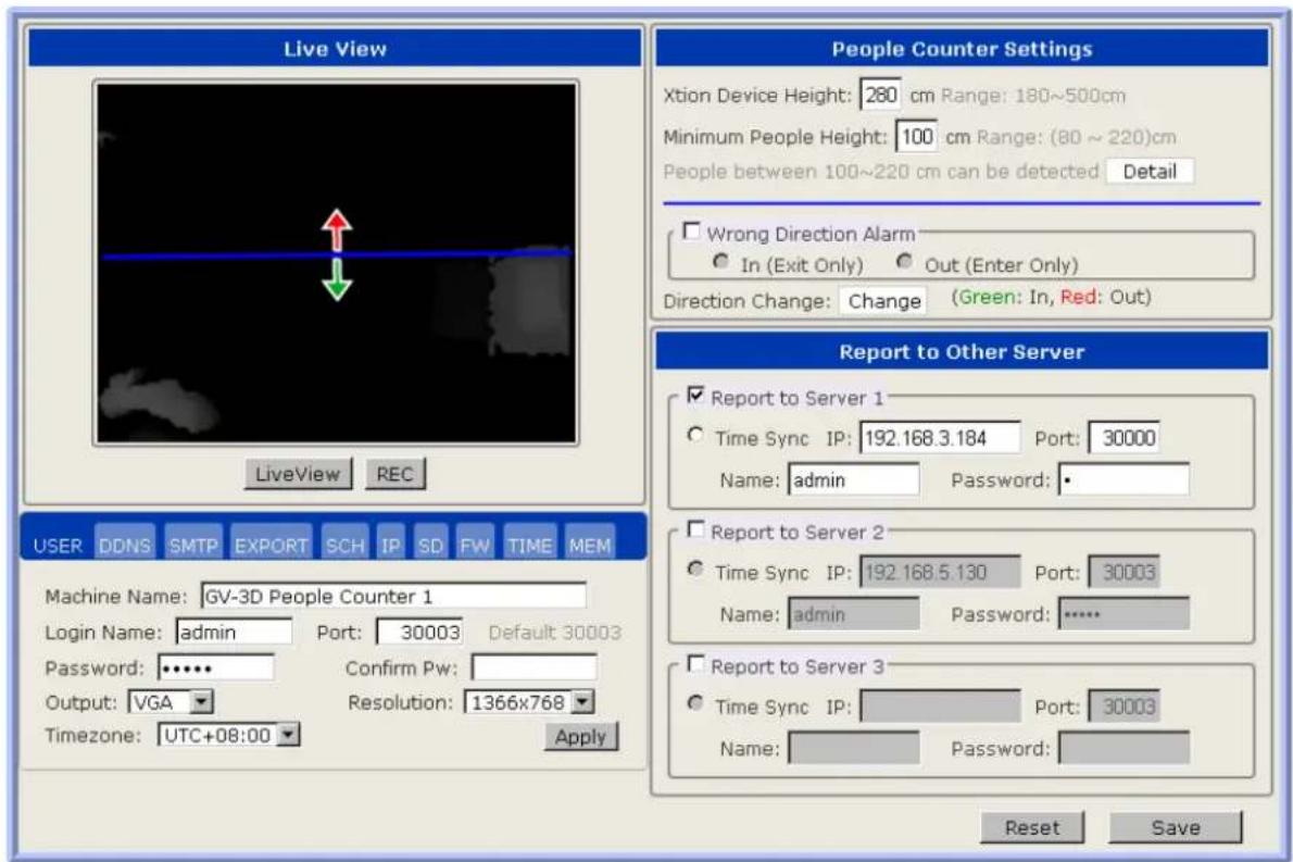 Live View LiveView REC People Counter Settings Xtion Device Height: 280 cm Range: 180~500cm Minimum People Height: 100 cm Range: (80 ~ 220)cm People between 100~220 cm can be detected Detail Wrong Direction Alarm In (Exit Only) Out (Enter Only) Direction Change: Change (Green: In, Red: Out) Report to Other Server Report to Server 1 Time Sync IP: 192.168.3.184 Port: 30000 Name: admin Password: • Report to Server 2 Time Sync IP: 192.168.5.130 Port: 30003 Name: admin Password: ••••• Report to Server 3 Time Sync IP: Port: 30003 Name: Password: Reset Save USER DDNS SMTP EXPORT SCH IP SD FW TIME MEM Machine Name: GV-3D People Counter 1 Login Name: admin Port: 30003 Default 30003 Password: ••••• Confirm Pw: Output: VGA Resolution: 1366x768 Timezone: UTC+08:00 Apply