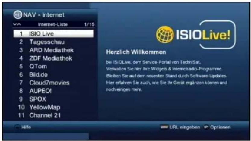 NAV - Internet 1 ISIO Live 2 Tagesschau 3 ARD Mediathek 4 ZDF Mediathek 5 QTom 6 Bild.de 7 Cloud7movies 8 AUPEO! 9 SPOX 10 YellowMap 11 Channel 21 Hilfe URL eingaben Optionen ISIOLive! Herzlich Willkommen bei ISIOLive, dem Service-Portal von TechniSat. Verwalten Sie hier Ihre Widgets & Internetradio-Programme. Bleiben Sie auf dem neuesten Stand durch Software-Updates. Hier erfahren Sie auch, wie Sie Ihr Gerät ergänzen können und noch einiges mehr.