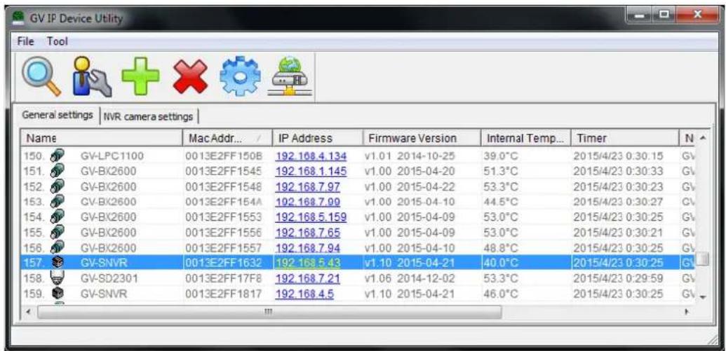 GV IP Device Utility File Tool General settings | NVR camera settings | Name Mac Addr... / IP Address Firmware Version Internal Temp... Timer N 150. GV-LPC1100 0013E2FF150B 192 168.4.134 v1.01 2014-10-25 39.0°C 2015/4/23 0:30:15 GV 151. GV-BX2600 0013E2FF1545 192 168.1.145 v1.00 2015-04-20 51.3°C 2015/4/23 0:30:33 GV 152. GV-BX2600 0013E2FF1548 192 168.7.97 v1.00 2015-04-22 53.3°C 2015/4/23 0:30:23 GV 153. GV-BX2600 0013E2FF154A 192 168.7.99 v1.00 2015-04-10 44.5°C 2015/4/23 0:30:27 GV 154. GV-BX2600 0013E2FF1553 192 168.5.159 v1.00 2015-04-09 53.0°C 2015/4/23 0:30:25 GV 155. GV-BX2600 0013E2FF1556 192 168.7.65 v1.00 2015-04-09 53.0°C 2015/4/23 0:30:21 GV 156. GV-BX2600 0013E2FF1557 192 168.7.94 v1.00 2015-04-10 48.8°C 2015/4/23 0:30:25 GV 157. GV-SNVR 0013E2FF1632 192 168.5.43 v1.10 2015-04-21 40.0°C 2015/4/23 0:30:25 GV 158. GV-SD2301 0013E2FF17F8 192 168.7.21 v1.06 2014-12-02 53.3°C 2015/4/23 0:29:59 GV 159. GV-SNVR 0013E2FF1817 192 168.4.5 v1.10 2015-04-21 46.0°C 2015/4/23 0:30:25 GV