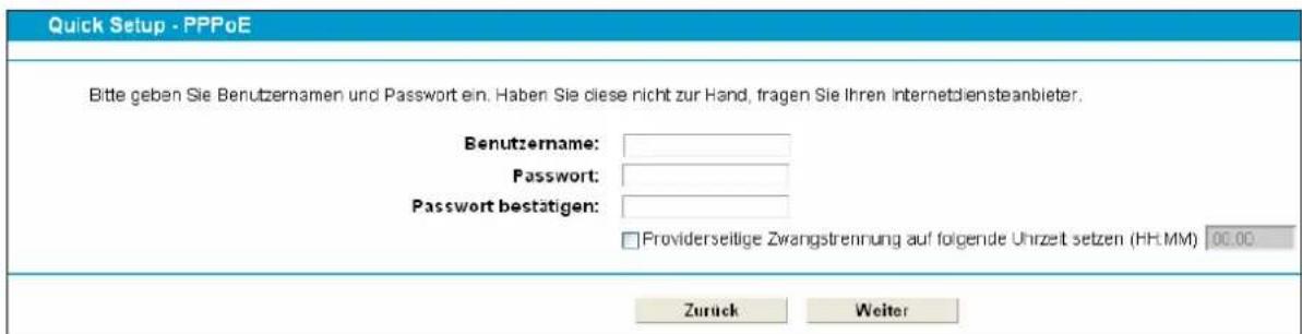 Quick Setup - PPPoE. Bitte geben Sie Benutzernamen und Passwort ein. Haben Sie diese nicht zur Hand, fragen Sie Ihren Internetdiensteanbieter. Benutzername: Password: Passwort bestätigen: Providerseitige Zwangstrennung auf folgende Uhrzeit setzen (HH:MM) 00.00. Zurück Weiter