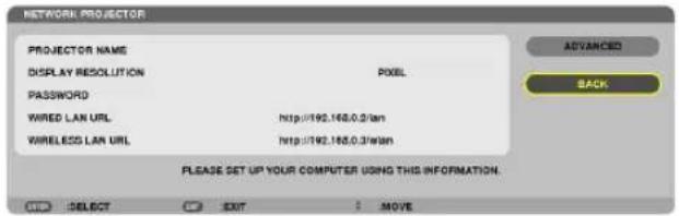 NETWORK PROJECTOR PROJECTOR NAME DISPLAY RESOLUTION PASSWORD WIRED LAN URL WIRELESS LAN URL PIXEL http://192.168.0.3/lan http://192.168.0.3/Wan PLEASE SET UP YOUR COMPUTER USING THIS INFORMATION. ADVANCED BACK SELECT EXIT MOVE