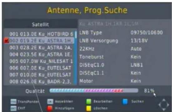 Antenne, Prog.Suche Satellit 001 013.0E Ku HOTBIRD 6 002 019.2E Ku ASTRA 1H. 003 028.2E Ku ASTRA 2A. 004 023.5E Ku ASTRA 1E. 005 007.0W Ku NILESAT 1 006 007.0E Ku EUTELSAT 007 010.0E Ku EUTELSAT 008 026.0E Ku BADR-2,3. KU ASTRA 1H,1KB,1L,1M LNB Type 09750/10600 LNB Versorgung 13/18V 22KHz Auto Toneburst Kein DISEqC1.0 LNB1 DISEqC1.1 Kein Motor Kein Qualität 81% TransPonder Auswählen Bearbeiten Suchen EXIT Hinzufogen Löschen