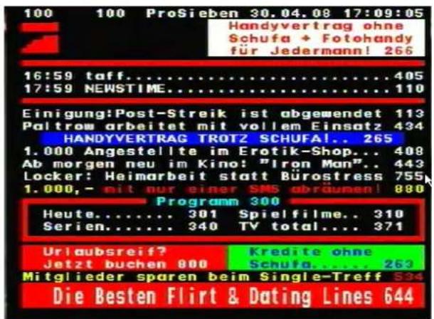 100 100 ProSieben 30.04.08 17:09:05 Handyvertrag ohne Schufa + Fotohandy für Jedermann! 265 16:59 taff......405 17:59 NEWSTIME......110 Einigung:Post-Streik ist abgemendet 113 Paltrow arbeitet mit vollem Einsatz 434 HANDYVERTRAG TROTZ SCHUFA!. 265 1.000 Angestellte im Erotik-Shop... 408 Ab morgen neu im Kino: "Iron Man". 443 Locker: Heimarbeit statt Bürostress 755 1.000,- mit nur einer SMS abräumen! 880 Programm 300 Heute...... 301 Spielfilme.. 310 Serien...... 340 TV total.... 371 Urlaubsreif? Jetzt buchen 800 Kredite ohne Schufa...... 263 Mitglieder sparen beim Single-Treff 534 Die Besten Flirt & Dating Lines 644