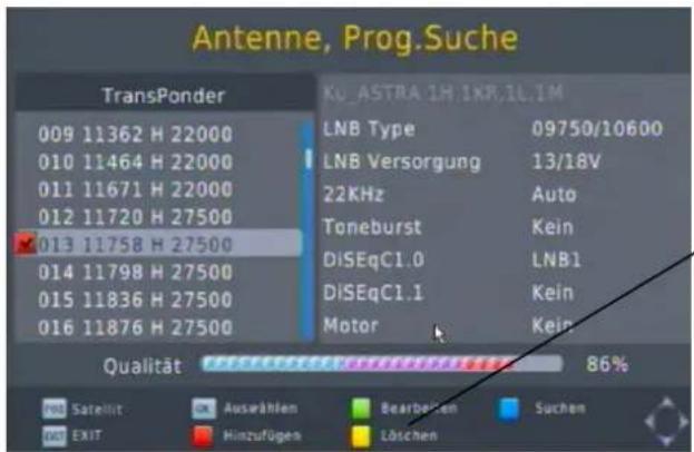 Antenne, Prog.Suche TransPonder 009 11362 H 22000 010 11464 H 22000 011 11671 H 22000 012 11720 H 27500 013 11758 H 27500 014 11798 H 27500 015 11836 H 27500 016 11876 H 27500 KU_ASTRA 1H.1KR.1L.1M LNB Type 09750/10600 LNB Versorgung 13/18V 22KHz Auto Toneburst Kein DiSEqC1.0 LNB1 DiSEqC1.1 Kein Motor Kein Qualität 86% Satellit Ausrählen Bearbarben Suchen EXIT Hinzufügen Löschen