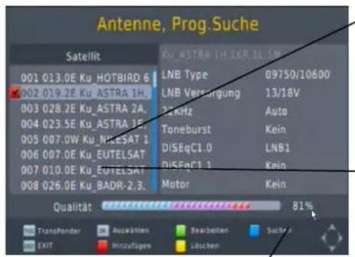Antenne, Prog.Suche Satellit 001 013.0E Ku_HOTBIRD 6 002 019.2E Ku_ASTRA 1H. 003 028.2E Ku_ASTRA 2A. 004 023.5E Ku_ASTRA 1E. 005 007.0W Ku_NILESAT 1 006 007.0E Ku_EUTELSAT 007 010.0E Ku_EUTELSAT 008 026.0E Ku_BADR-2.3. KU ASTRA 1H 1KR 1L 1NV LNB Type 09750/10600 LNB Versorgung 13/18V 22KHz Auto Toneburst Kein DISEqCI.0 LNB1 DISEqCI.1 Kein Motor Kein Qualität 81% TransPonder Auswahlen Bearbeiten Suchan EXIT Verzufügen Löschen
