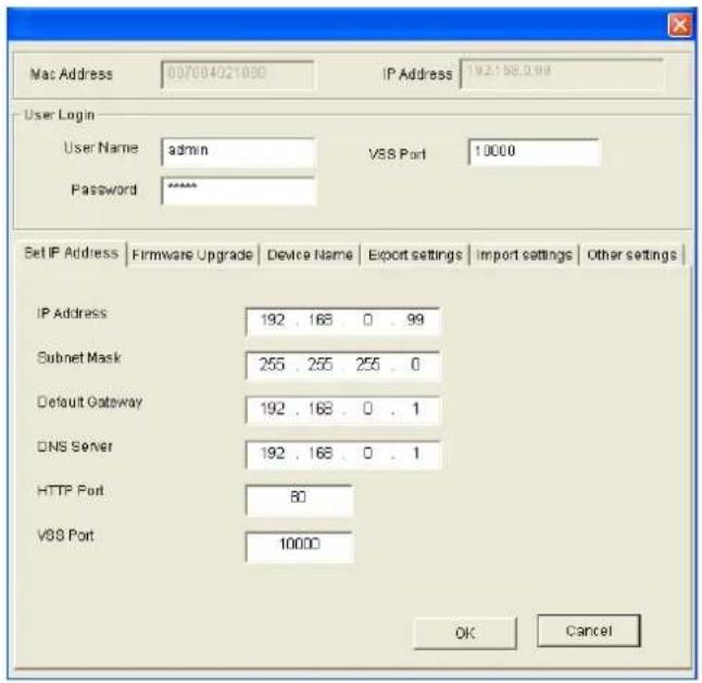 Mac Address 007004021090 IP Address 192.198.0.99 User Login User Name admin VSS Port 10000 Password ****** Set IP Address | Firmware Upgrade | Device Name | Export settings | Import settings | Other settings | IP Address 192 . 168 . 0 . 99 Subnet Mask 255 . 255 . 255 . 0 Default Gateway 192 . 168 . 0 . 1 DNS Server 192 . 168 . 0 . 1 HTTP Port 80 VSS Port 10000 OK Cancel
