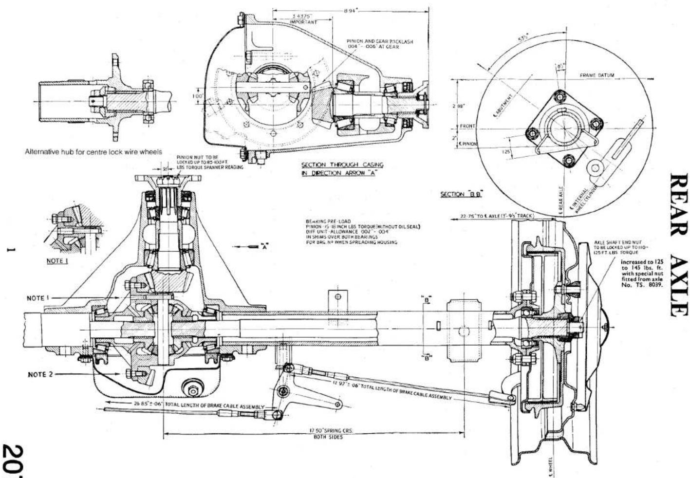 5.4375° IMPORTANT PINION AND GEAR PICKLASH 004" - 006' AT GEAR 100' 8.94" FRAME DATUM 2.89" FRONT 2" CRINION 125" INTERNAL WEETLENSIDE SECTION THROUGH CASING IN DIRECTION ARROW "A" SECTION "B.B." 22.75" TO ( AXLE'S-94" TRACK ) BEARING PRE-LOAD PINION IS BENCH LES TORQUE (WITHOUT OIL SEAL) DIFF UNIT ALLOWANCE 002" - 004" IN SHIMS OVER BOTH BEARINGS. FOR BIG, N° WHEN SPREADING HOUSING NOTE 1 NOTE 2 26.85" ± 06" TOTAL LENGTH OF BRAKE CABLE ASSEMBLY 12.97 ± 06" TOTAL LENGTH OF BRAKE CABLE ASSEMBLY 17.50" SPRING CRS BOTH SIDES MILE SHAFT END NUT TO BE LOCKED UP TO 110- 125 FT LBS TORQUE increased to 125 to 145 lbs. ft. with special nut fitted from axle No. TS. 8039. REAR AXLE 1 20' 20'