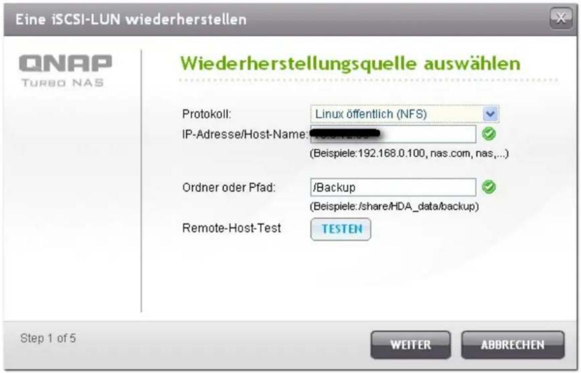 Eine iSCSI-LUN wiederherstellen QNAP TURBO NAS Wiederherstellungsquelle auswählen Protokoll: Linux öffentlich (NFS) IP-Adresse/Host-Name: (Beispiele:192.168.0.100, nas.com, nas,... Ordner oder Pfad: /Backup (Beispiele:/share/HDA_data/backup) Remote-Host-Test TESTEN Step 1 of 5 WEITER ABBRECHEN