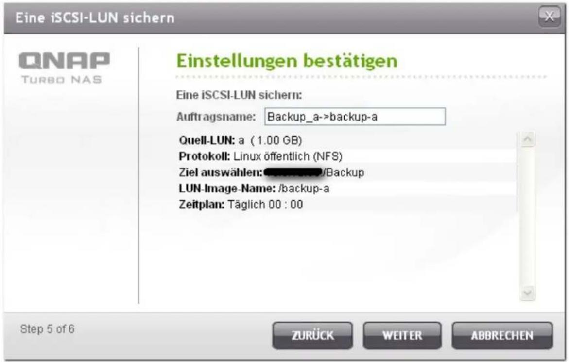 Eine iSCSI-LUN sichern QNAP TURBO NAS Einstellungen bestätigen Eine iSCSI-LUN sichern: Auftragsname: Backup_a->backup-a Quell-LUN: a (1.00 GB) Protokoll: Linux öffentlich (NFS) Ziel auswählen: /Backup LUN-Image-Name: /backup-a Zeitplan: Täglich 00 : 00 Step 5 of 6 ZURÜCK WEITER ABBRECHEN