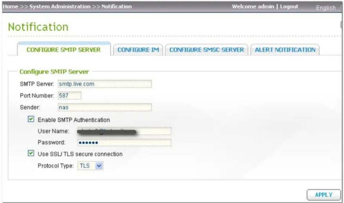 Home >> System Administration >> Notification Welcome admin | Logout English Notification CONFIGURE SMTP SERVER CONFIGURE IM CONFIGURE SMSC SERVER ALERT NOTIFICATION Configure SMTP Server SMTP Server: smtp.live.com Port Number: 587 Sender: nas Enable SMTP Authentication User Name: Password: Use SSL/…