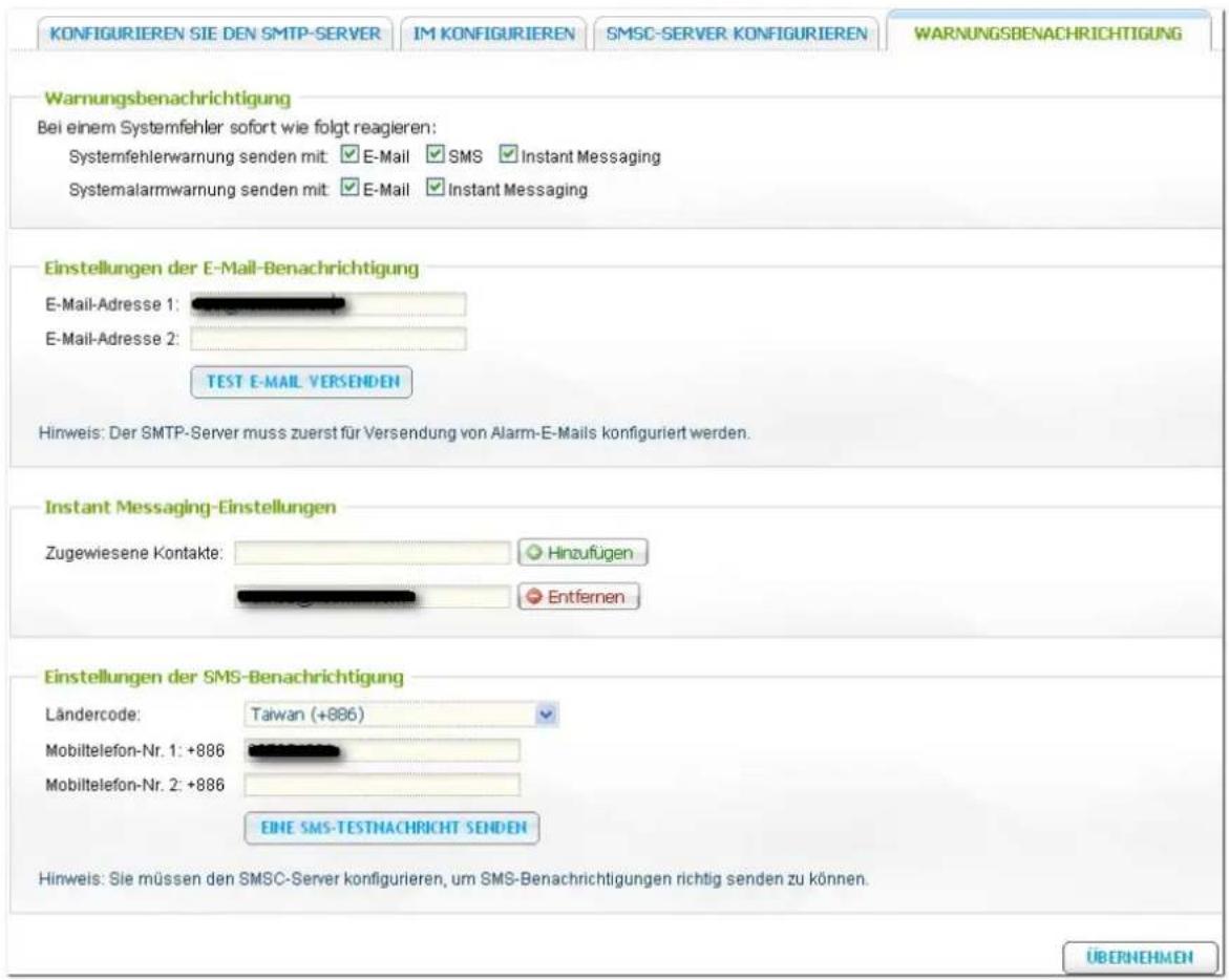 KONFIGURIEREN SIE DEN SMTP-SERVER IM KONFIGURIEREN SMSC-SERVER KONFIGURIEREN WARNUNGSBENACHRICHTIGUNG Warnungsbenachrichtigung Bei einem Systemfehler sofort wie folgt reagieren: Systemfehlerwarnung senden mit: E-Mail SMS Instant Messaging Systemalarmwarnung senden mit: E-Mail Instant Messaging Einst…