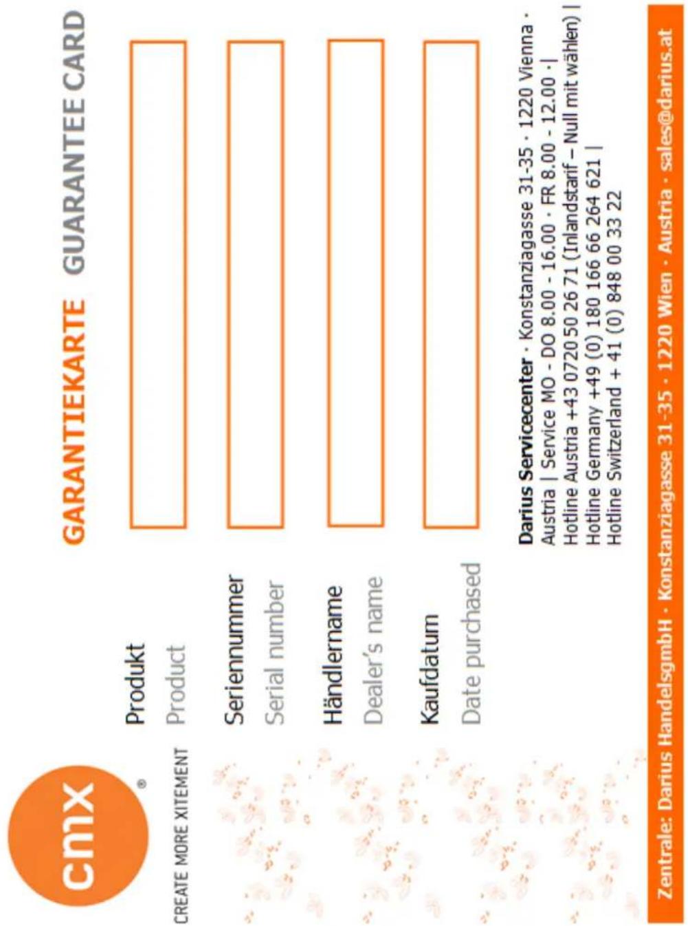 cmix® GARANTIEKARTE GUARANTEE CARD CREATE MORE XITEMENT Produkt Product Seriennummer Serial number Händlername Dealer's name Kaufdatum Date purchased Darius Servicecenter · Konstanziagasse 31-35 · 1220 Vienna · Austria | Service MO - DO 8.00 - 16.00 · FR 8.00 - 12.00 · | Hotline Austria +43 0720 50 26 71 (Inlandstarif – Null mit wählen) | Hotline Germany +49 (0) 180 166 66 264 621 | Hotline Switzerland + 41 (0) 848 00 33 22 Zentrale: Darius HandelsgmbH · Konstanziagasse 31-35 · 1220 Wien · Austria · sales@darius.at